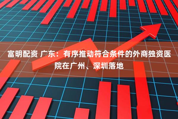 富明配资 广东：有序推动符合条件的外商独资医院在广州、深圳落地