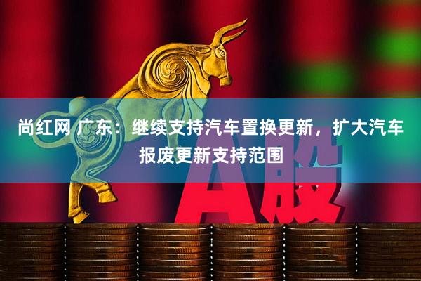 尚红网 广东：继续支持汽车置换更新，扩大汽车报废更新支持范围