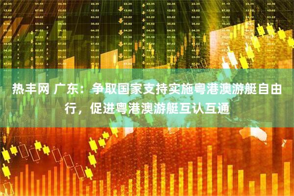 热丰网 广东：争取国家支持实施粤港澳游艇自由行，促进粤港澳游艇互认互通