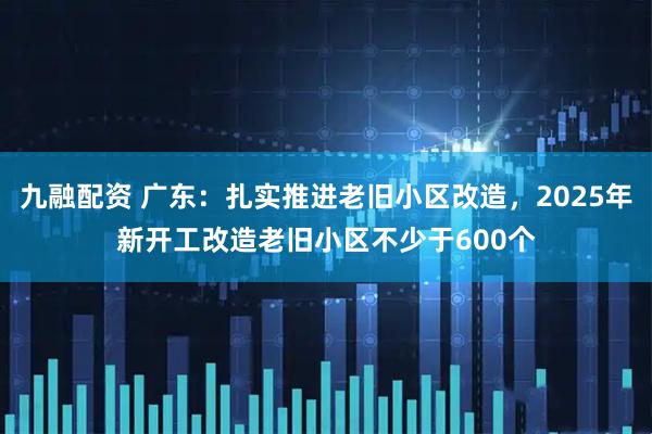 九融配资 广东：扎实推进老旧小区改造，2025年新开工改造老旧小区不少于600个