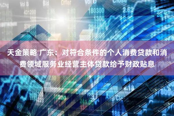天金策略 广东：对符合条件的个人消费贷款和消费领域服务业经营主体贷款给予财政贴息