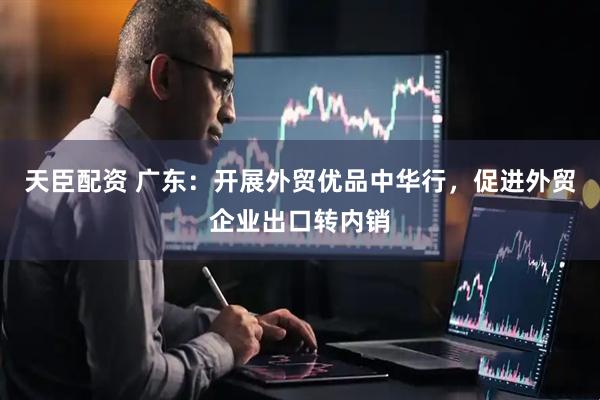 天臣配资 广东：开展外贸优品中华行，促进外贸企业出口转内销