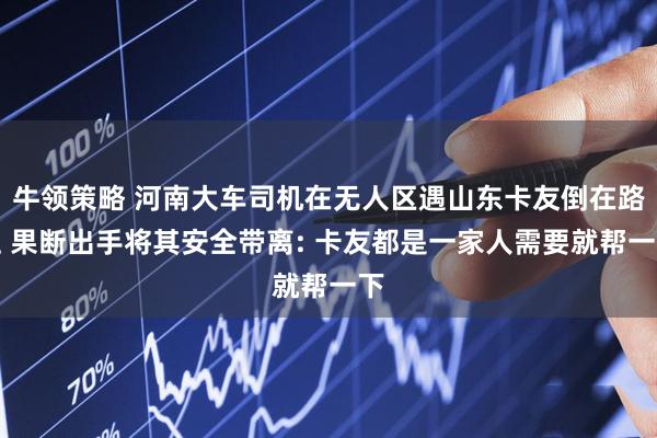 牛领策略 河南大车司机在无人区遇山东卡友倒在路上 果断出手将其安全带离: 卡友都是一家人需要就帮一下