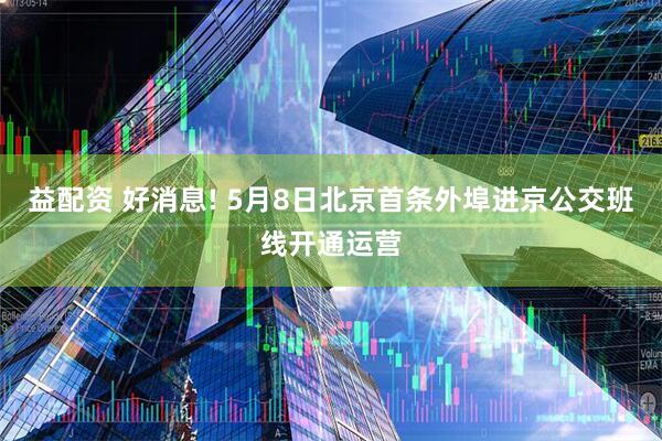 益配资 好消息! 5月8日北京首条外埠进京公交班线开通运营