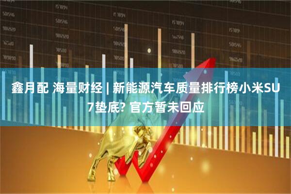 鑫月配 海量财经 | 新能源汽车质量排行榜小米SU7垫底? 官方暂未回应