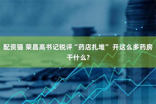 配资猫 荣昌高书记锐评“药店扎堆” 开这么多药房干什么?