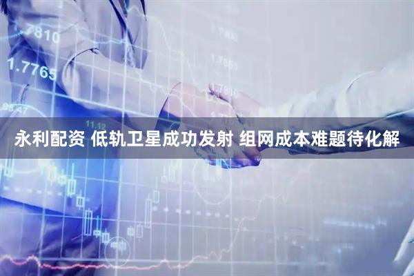 永利配资 低轨卫星成功发射 组网成本难题待化解