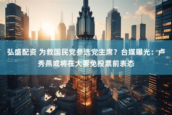 弘盛配资 为救国民党参选党主席？台媒曝光：卢秀燕或将在大罢免投票前表态