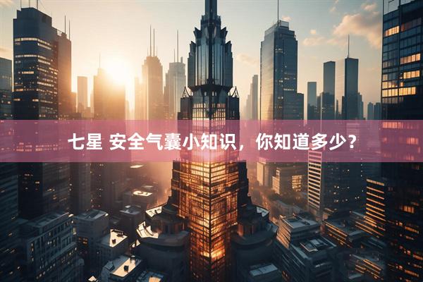 七星 安全气囊小知识，你知道多少？