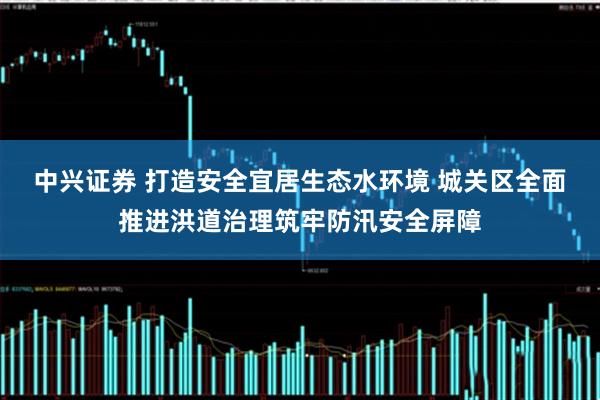 中兴证券 打造安全宜居生态水环境 城关区全面推进洪道治理筑牢防汛安全屏障
