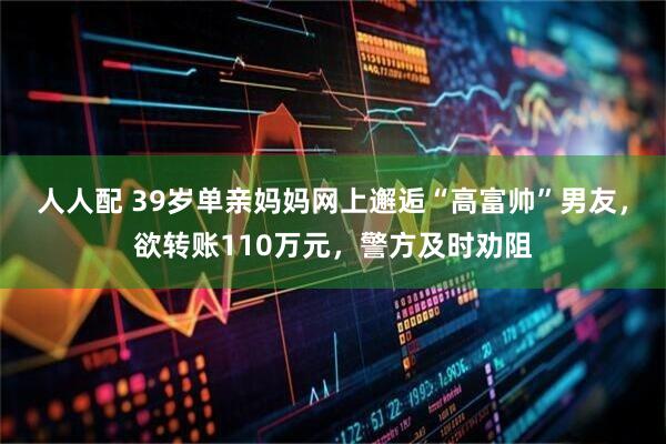 人人配 39岁单亲妈妈网上邂逅“高富帅”男友，欲转账110万元，警方及时劝阻