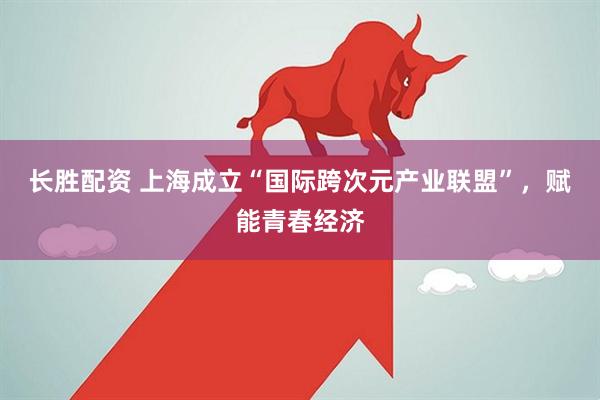 长胜配资 上海成立“国际跨次元产业联盟”，赋能青春经济