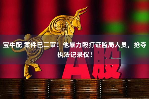 宝牛配 案件已二审！他暴力殴打证监局人员，抢夺执法记录仪！