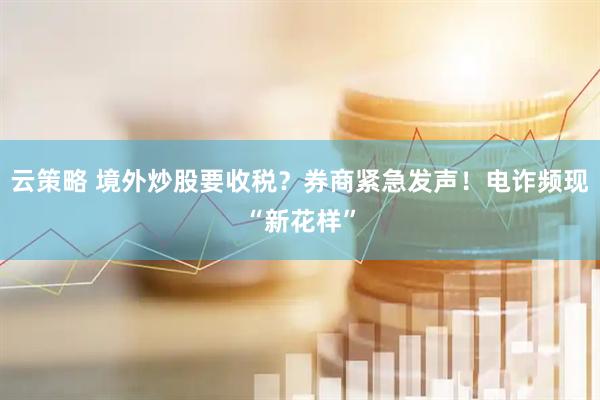云策略 境外炒股要收税？券商紧急发声！电诈频现“新花样”