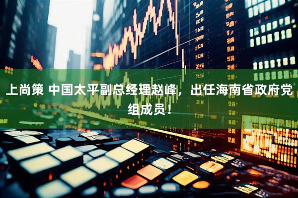 上尚策 中国太平副总经理赵峰，出任海南省政府党组成员！