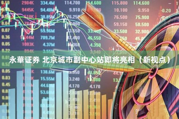 永華证券 北京城市副中心站即将亮相（新视点）