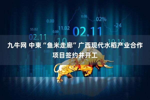 九牛网 中柬“鱼米走廊”广西现代水稻产业合作项目签约并开工