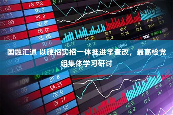 国融汇通 以硬招实招一体推进学查改，最高检党组集体学习研讨