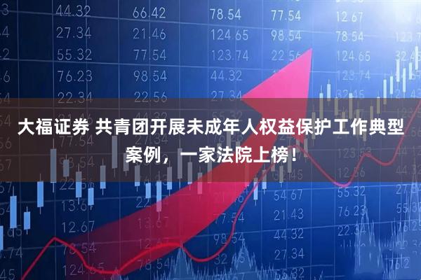 大福证券 共青团开展未成年人权益保护工作典型案例，一家法院上榜！