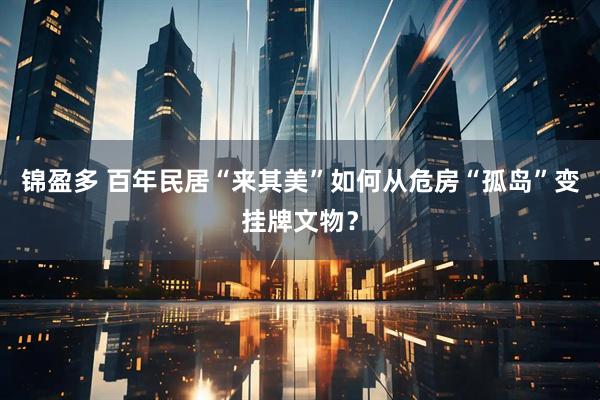 锦盈多 百年民居“来其美”如何从危房“孤岛”变挂牌文物？