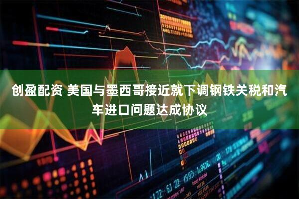 创盈配资 美国与墨西哥接近就下调钢铁关税和汽车进口问题达成协议