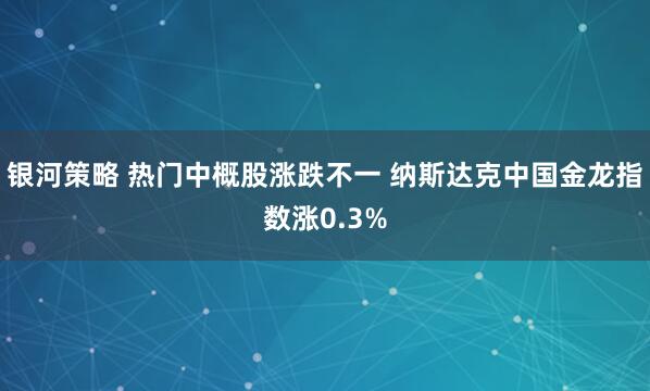 银河策略 热门中概股涨跌不一 纳斯达克中国金龙指数涨0.3%