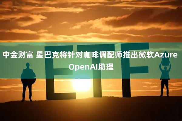 中金财富 星巴克将针对咖啡调配师推出微软Azure OpenAI助理