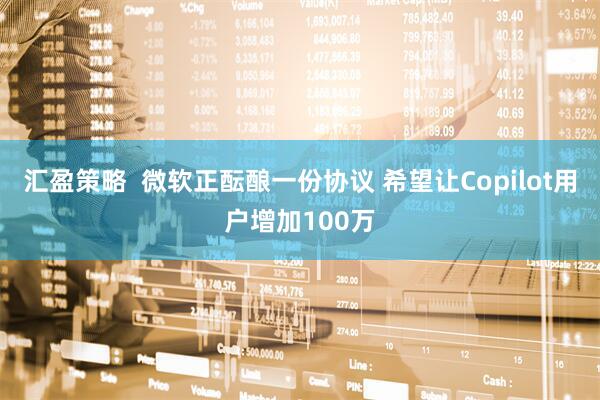汇盈策略  微软正酝酿一份协议 希望让Copilot用户增加100万