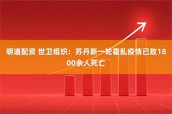 明道配资 世卫组织：苏丹新一轮霍乱疫情已致1800余人死亡