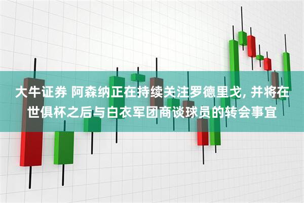 大牛证券 阿森纳正在持续关注罗德里戈, 并将在世俱杯之后与白衣军团商谈球员的转会事宜