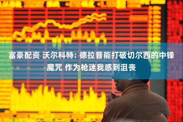富豪配资 沃尔科特: 德拉普能打破切尔西的中锋魔咒 作为枪迷我感到沮丧