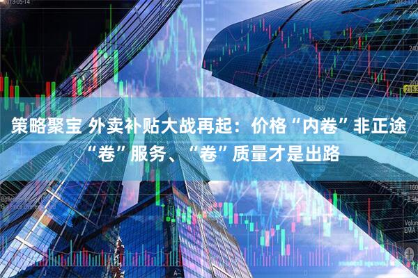 策略聚宝 外卖补贴大战再起:价格“内卷”非正途 “卷”服务、“卷”质量才是出路
