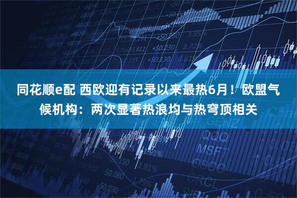 同花顺e配 西欧迎有记录以来最热6月！欧盟气候机构：两次显著热浪均与热穹顶相关