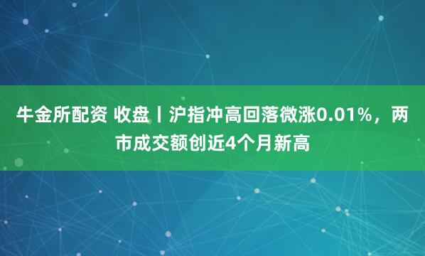 牛金所配资 收盘丨沪指冲高回落微涨0.01%，两市成交额创近4个月新高