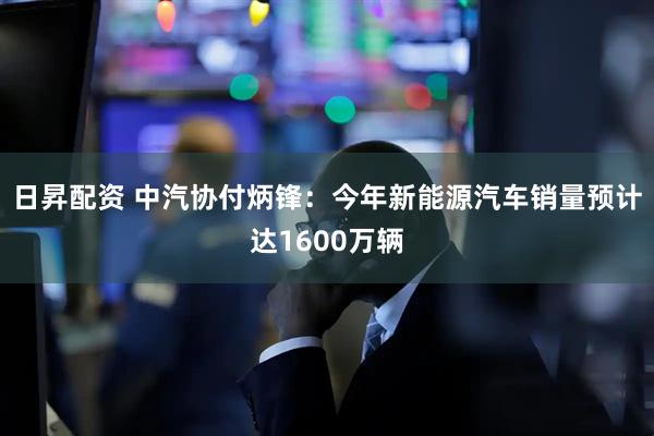 日昇配资 中汽协付炳锋：今年新能源汽车销量预计达1600万辆