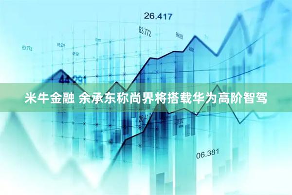 米牛金融 余承东称尚界将搭载华为高阶智驾