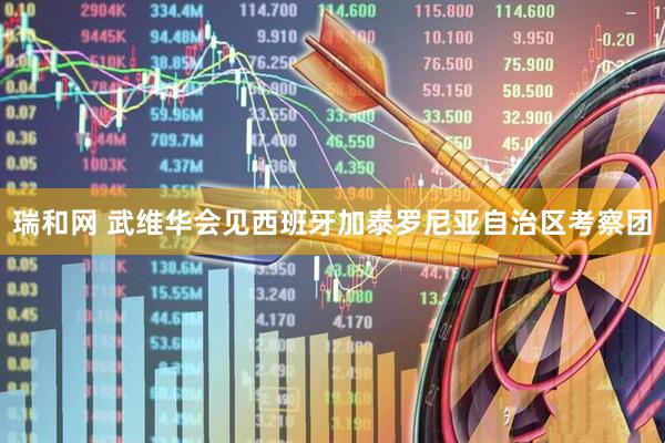 瑞和网 武维华会见西班牙加泰罗尼亚自治区考察团