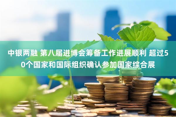 中银两融 第八届进博会筹备工作进展顺利 超过50个国家和国际组织确认参加国家综合展