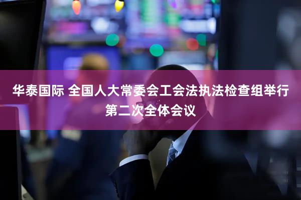 华泰国际 全国人大常委会工会法执法检查组举行第二次全体会议