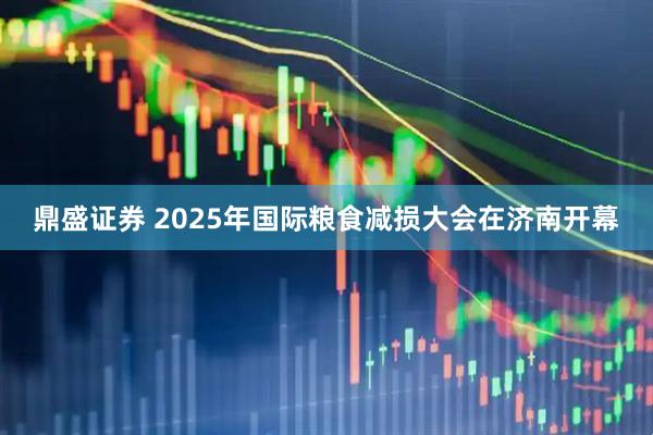 鼎盛证券 2025年国际粮食减损大会在济南开幕