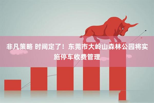 非凡策略 时间定了！东莞市大岭山森林公园将实施停车收费管理