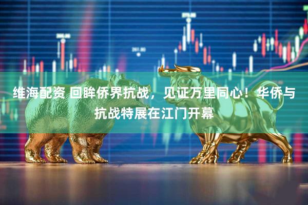 维海配资 回眸侨界抗战，见证万里同心！华侨与抗战特展在江门开幕