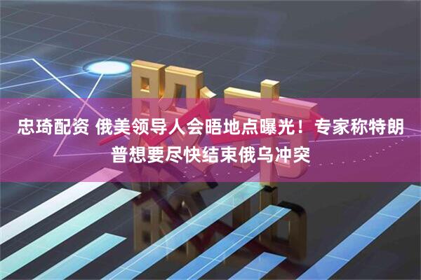 忠琦配资 俄美领导人会晤地点曝光！专家称特朗普想要尽快结束俄乌冲突