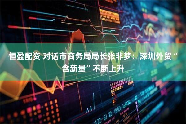恒盈配资 对话市商务局局长张非梦：深圳外贸“含新量”不断上升