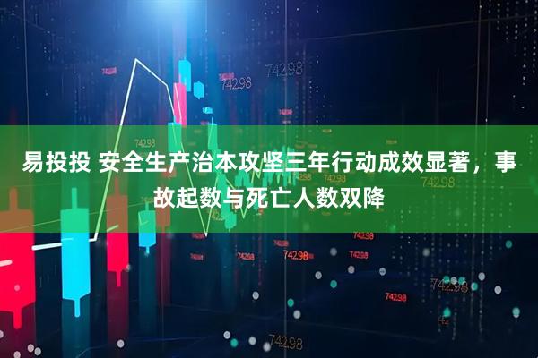 易投投 安全生产治本攻坚三年行动成效显著，事故起数与死亡人数双降