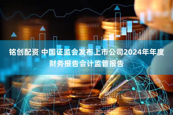 铭创配资 中国证监会发布上市公司2024年年度财务报告会计监管报告