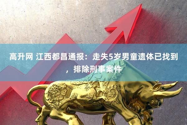 高升网 江西都昌通报：走失5岁男童遗体已找到，排除刑事案件