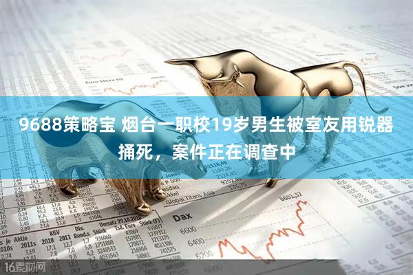 9688策略宝 烟台一职校19岁男生被室友用锐器捅死，案件正在调查中