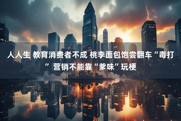 人人生 教育消费者不成 桃李面包饱尝翻车“毒打” 营销不能靠“爹味”玩梗