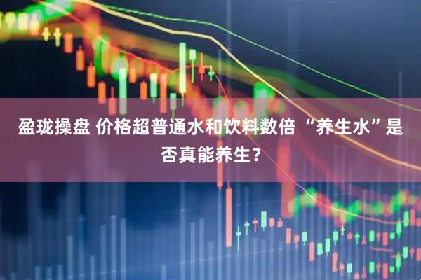 盈珑操盘 价格超普通水和饮料数倍 “养生水”是否真能养生？